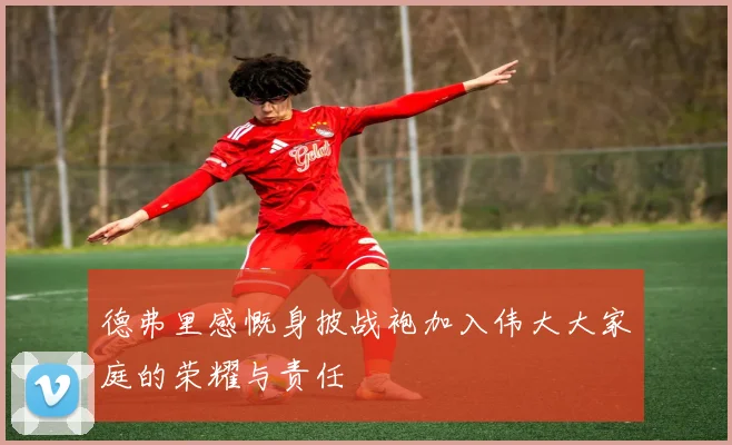 德弗里感慨身披战袍加入伟大大家庭的荣耀与责任