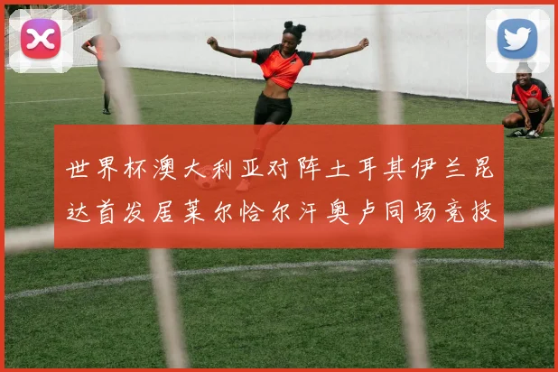世界杯澳大利亚对阵土耳其伊兰昆达首发居莱尔恰尔汗奥卢同场竞技