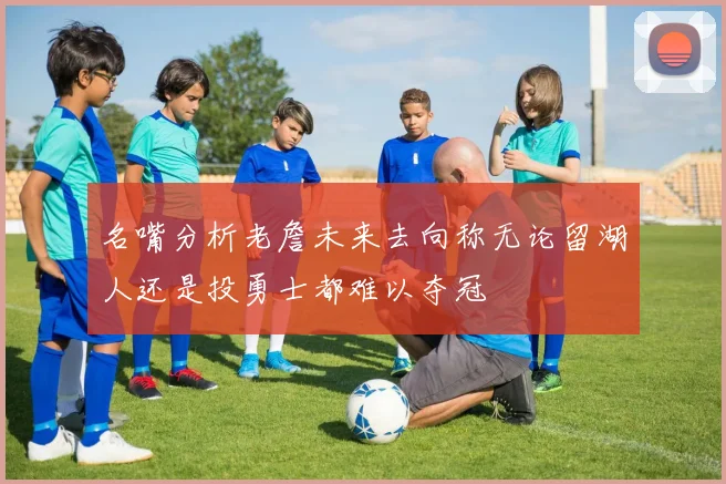 名嘴分析老詹未来去向称无论留湖人还是投勇士都难以夺冠