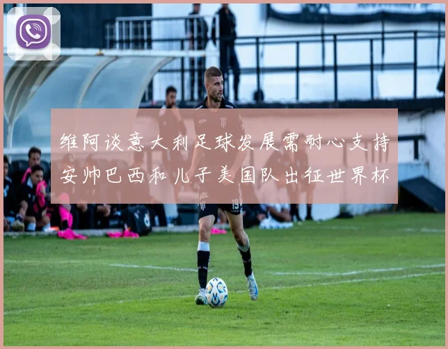 维阿谈意大利足球发展需耐心支持安帅巴西和儿子美国队出征世界杯