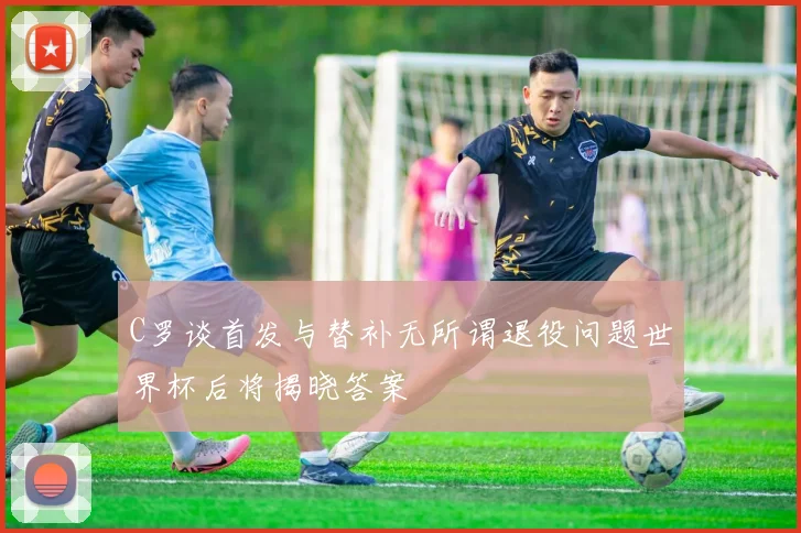 C罗谈首发与替补无所谓退役问题世界杯后将揭晓答案
