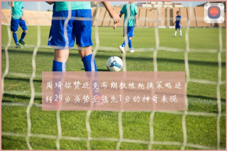 周琦称赞迈克布朗教练轮换策略逆转29分劣势至领先1分的神奇表现