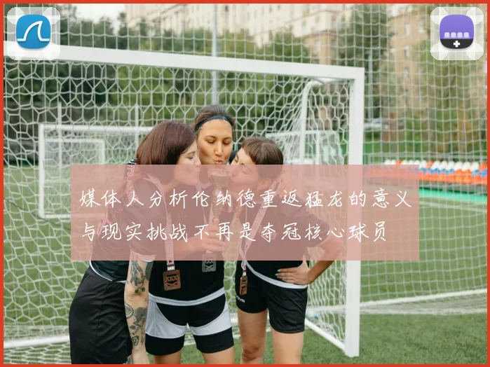 媒体人分析伦纳德重返猛龙的意义与现实挑战不再是夺冠核心球员