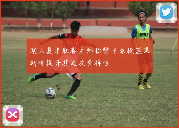 湖人夏季联赛主帅称赞卡尔投篮果断将提升其进攻多样性