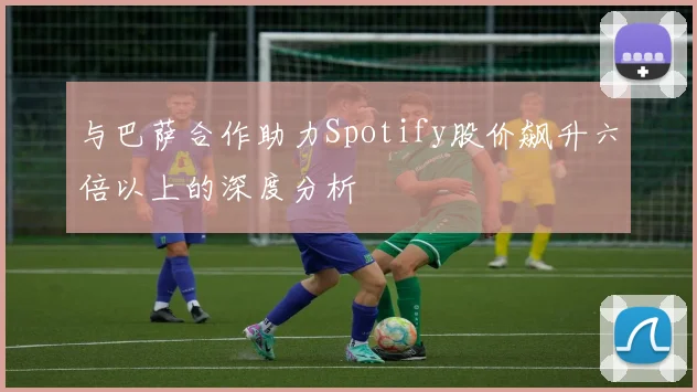 与巴萨合作助力Spotify股价飙升六倍以上的深度分析