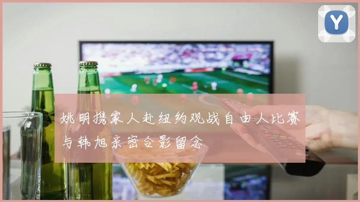 姚明携家人赴纽约观战自由人比赛与韩旭亲密合影留念