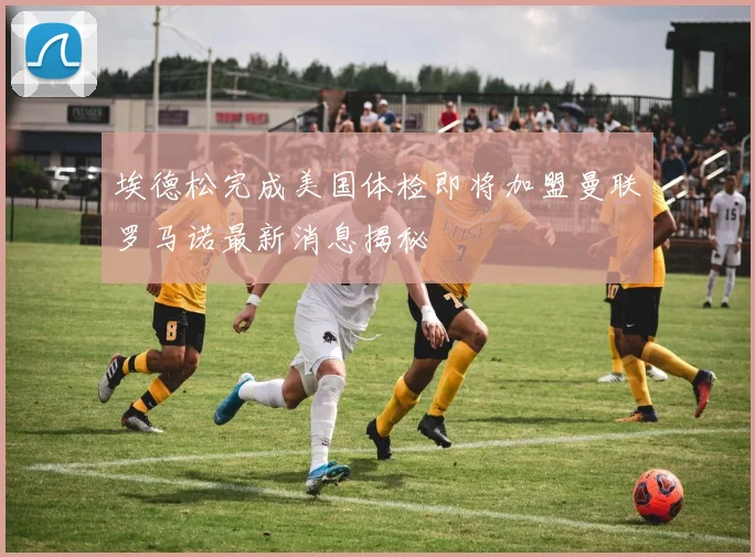 埃德松完成美国体检即将加盟曼联罗马诺最新消息揭秘