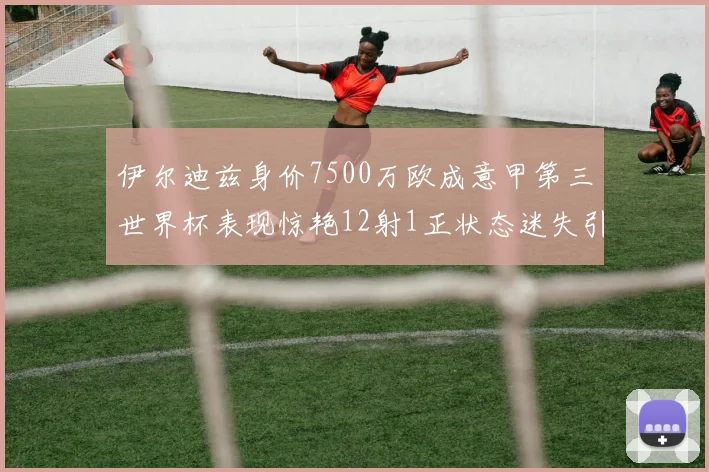 伊尔迪兹身价7500万欧成意甲第三世界杯表现惊艳12射1正状态迷失引发关注